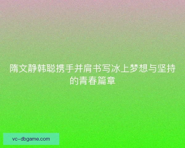 隋文静韩聪携手并肩书写冰上梦想与坚持的青春篇章 隋文静韩聪携手并肩书写冰上梦想与坚持的青春篇章