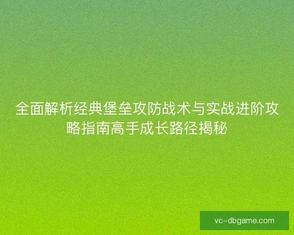 全面解析经典堡垒攻防战术与实战进阶攻略指南高手成长路径揭秘