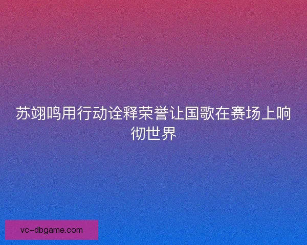苏翊鸣用行动诠释荣誉让国歌在赛场上响彻世界
