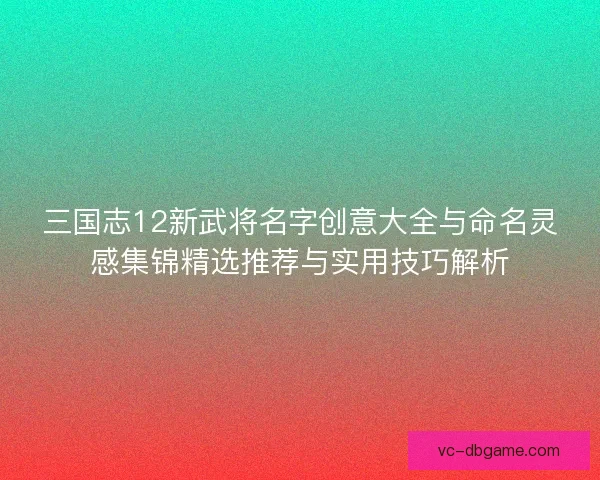 三国志12新武将名字创意大全与命名灵感集锦精选推荐与实用技巧解析