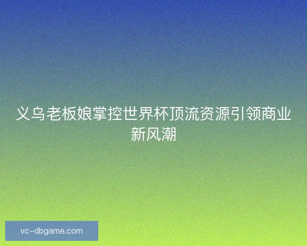 义乌老板娘掌控世界杯顶流资源引领商业新风潮