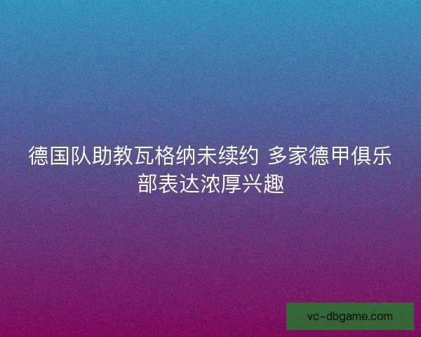 德国队助教瓦格纳未续约 多家德甲俱乐部表达浓厚兴趣