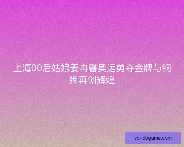 上海00后姑娘姜冉馨奥运勇夺金牌与铜牌再创辉煌