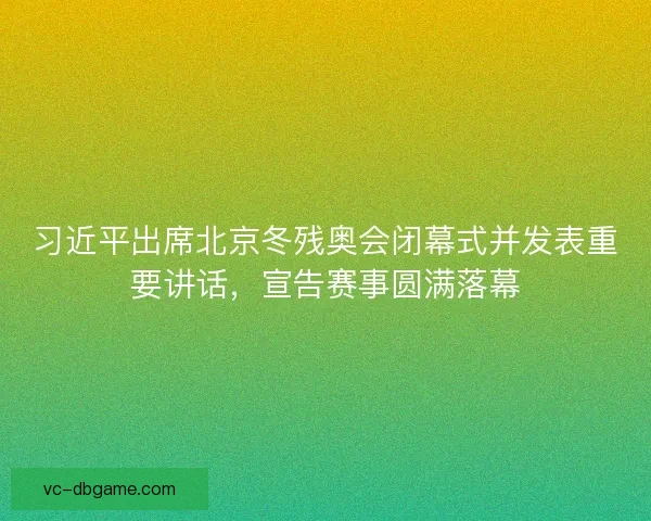 习近平出席北京冬残奥会闭幕式并发表重要讲话，宣告赛事圆满落幕