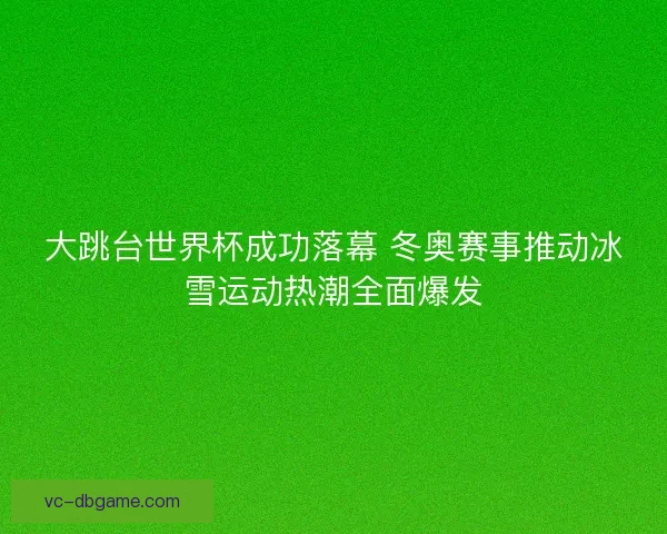 大跳台世界杯成功落幕 冬奥赛事推动冰雪运动热潮全面爆发