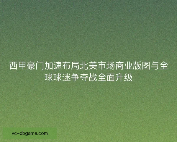 西甲豪门加速布局北美市场商业版图与全球球迷争夺战全面升级