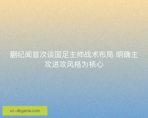 蒯纪闻首次谈国足主帅战术布局 明确主攻进攻风格为核心