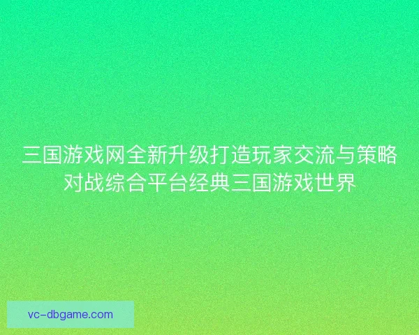 三国游戏网全新升级打造玩家交流与策略对战综合平台经典三国游戏世界