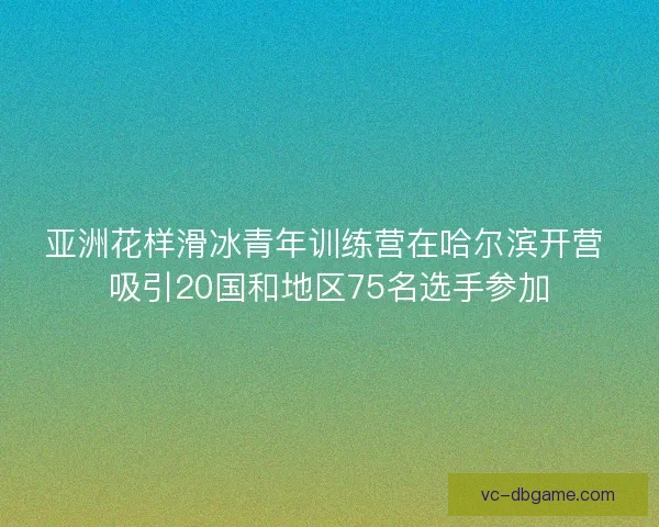 亚洲花样滑冰青年训练营在哈尔滨开营 吸引20国和地区75名选手参加