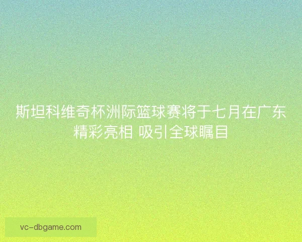 斯坦科维奇杯洲际篮球赛将于七月在广东精彩亮相 吸引全球瞩目