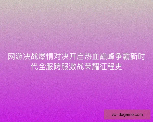 网游决战燃情对决开启热血巅峰争霸新时代全服跨服激战荣耀征程史