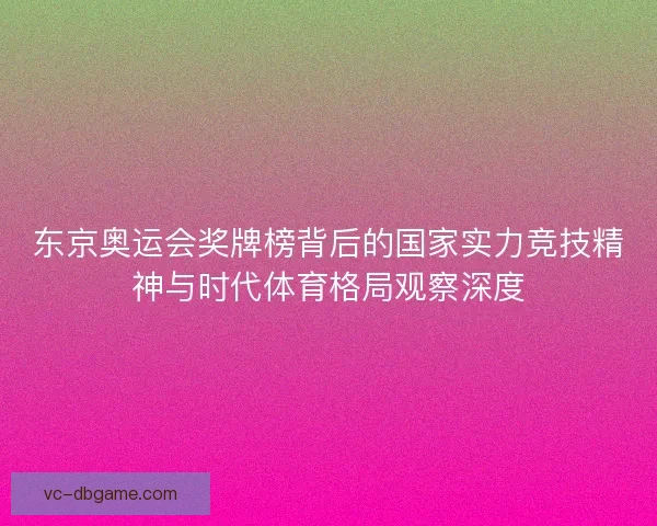 东京奥运会奖牌榜背后的国家实力竞技精神与时代体育格局观察深度