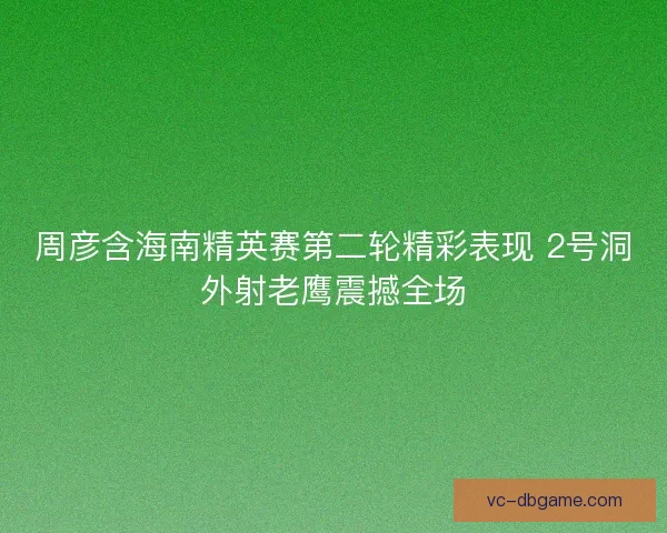 周彦含海南精英赛第二轮精彩表现 2号洞外射老鹰震撼全场