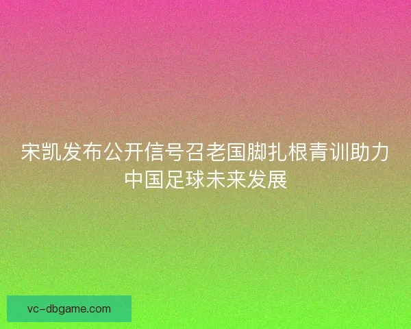 宋凯发布公开信号召老国脚扎根青训助力中国足球未来发展