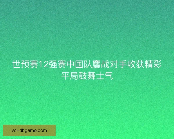 世预赛12强赛中国队鏖战对手收获精彩平局鼓舞士气
