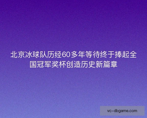 北京冰球队历经60多年等待终于捧起全国冠军奖杯创造历史新篇章